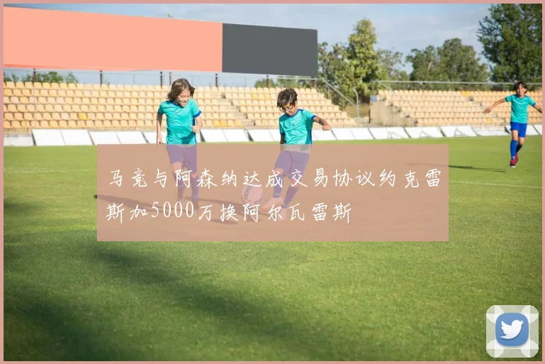 马竞与阿森纳达成交易协议约克雷斯加5000万换阿尔瓦雷斯