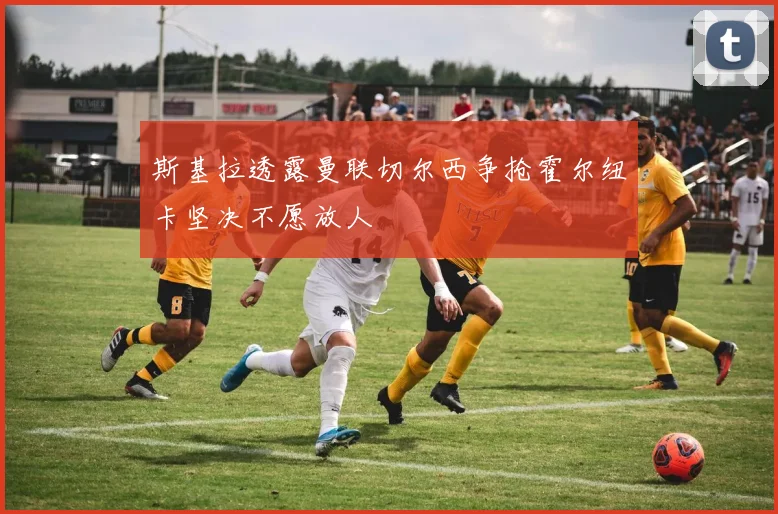 斯基拉透露曼联切尔西争抢霍尔纽卡坚决不愿放人