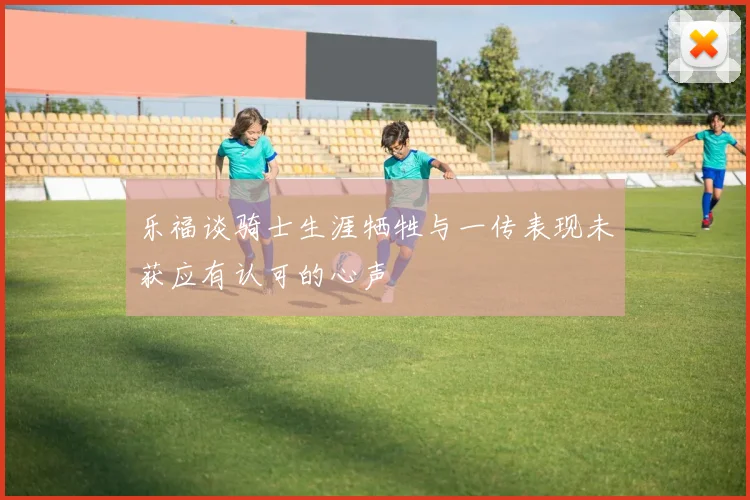 乐福谈骑士生涯牺牲与一传表现未获应有认可的心声