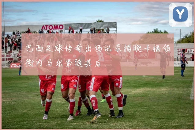 巴西足球传奇出场记录揭晓卡福领衔内马尔紧随其后
