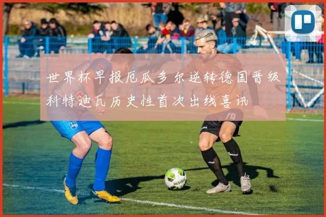 世界杯早报厄瓜多尔逆转德国晋级科特迪瓦历史性首次出线喜讯