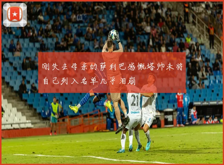 刚失去母亲的萨利巴感慨塔帅未将自己列入名单几乎泪崩