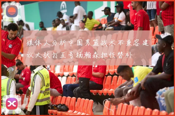 媒体人分析中国男篮战术不兼容建议大秋打五号杨瀚森担任替补