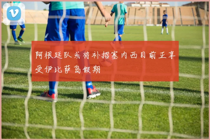 阿根廷队或将补招塞内西目前正享受伊比萨岛假期