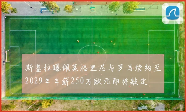 斯基拉曝佩莱格里尼与罗马续约至2029年年薪250万欧元即将敲定