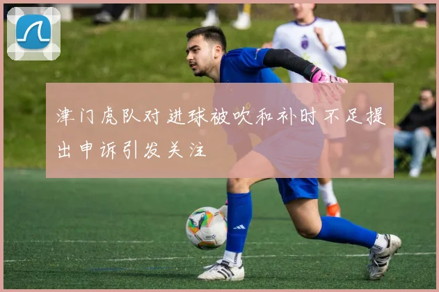 津门虎队对进球被吹和补时不足提出申诉引发关注