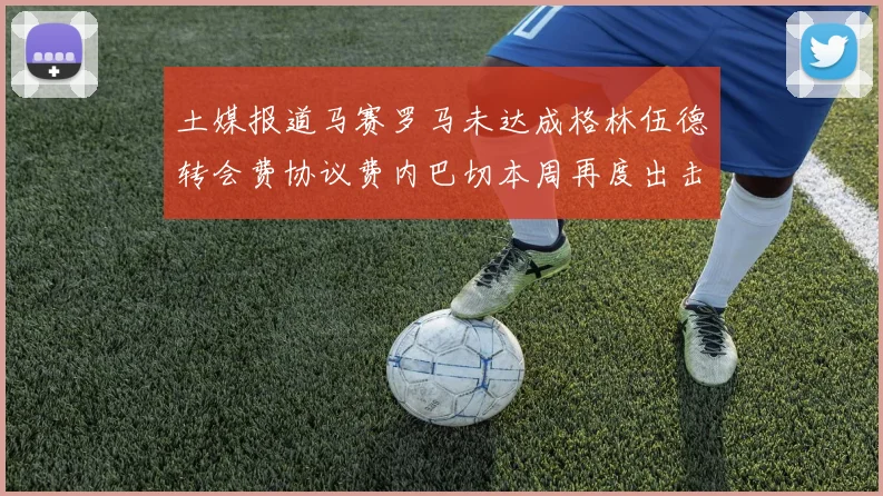 土媒报道马赛罗马未达成格林伍德转会费协议费内巴切本周再度出击