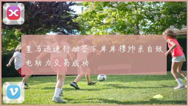 皇马迅速行动签下库库穆帅亲自致电助力交易成功