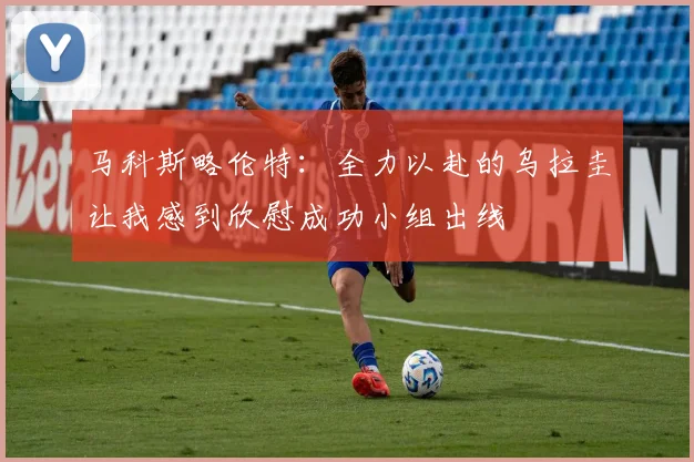 马科斯略伦特：全力以赴的乌拉圭让我感到欣慰成功小组出线