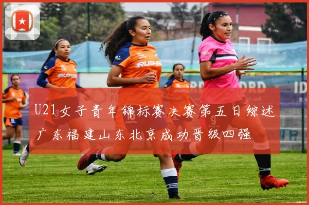 U21女子青年锦标赛决赛第五日综述广东福建山东北京成功晋级四强