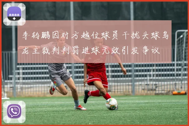 李钧鹏因对方越位球员干扰头球乌龙主裁判判罚进球无效引发争议